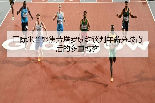 国际米兰聚焦劳塔罗续约谈判年薪分歧背后的多重博弈