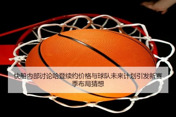 快船内部讨论哈登续约价格与球队未来计划引发新赛季布局猜想