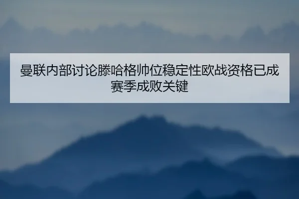 曼联内部讨论滕哈格帅位稳定性欧战资格已成赛季成败关键